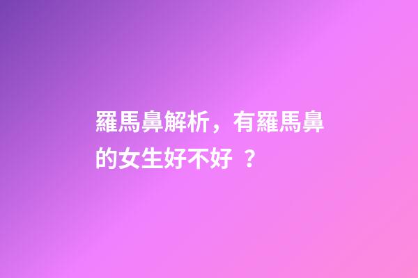 羅馬鼻解析，有羅馬鼻的女生好不好？
